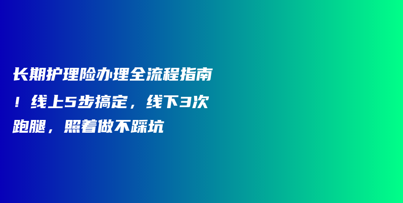 长期护理险办理全流程指南!线上5步搞定,线下3次跑腿,照着做不踩坑-保点通