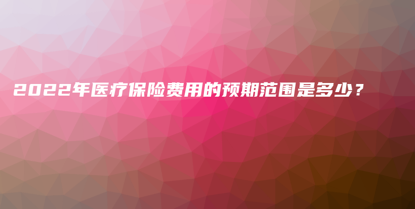 2022年医疗保险费用的预期范围是多少？-保点通
