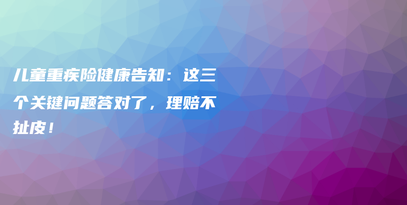 儿童重疾险健康告知:这三个关键问题答对了,理赔不扯皮!-保点通