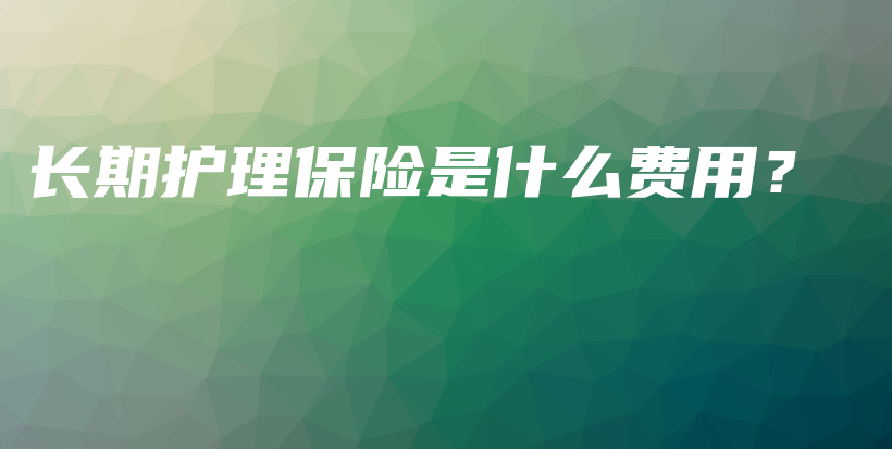 长期护理保险是什么费用？-保点通