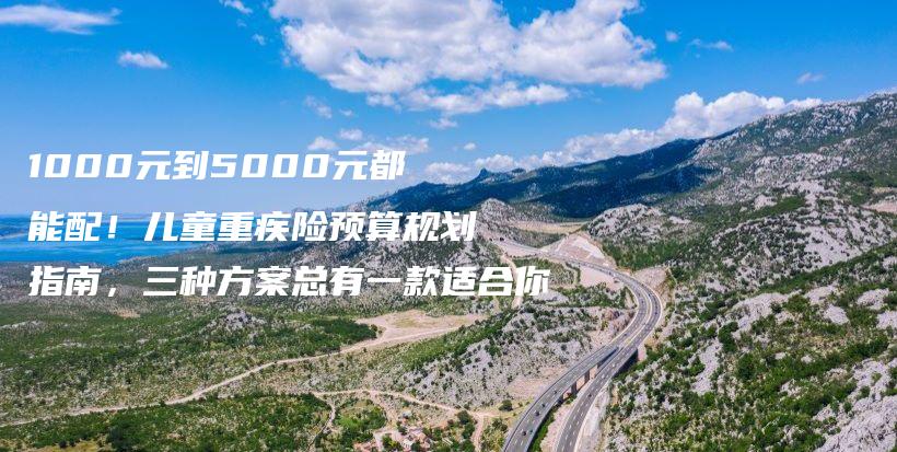 1000元到5000元都能配!儿童重疾险预算规划指南,三种方案总有一款适合你-保点通