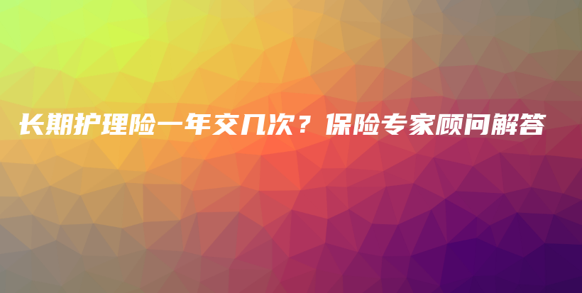 长期护理险一年交几次？保险专家顾问解答-保点通