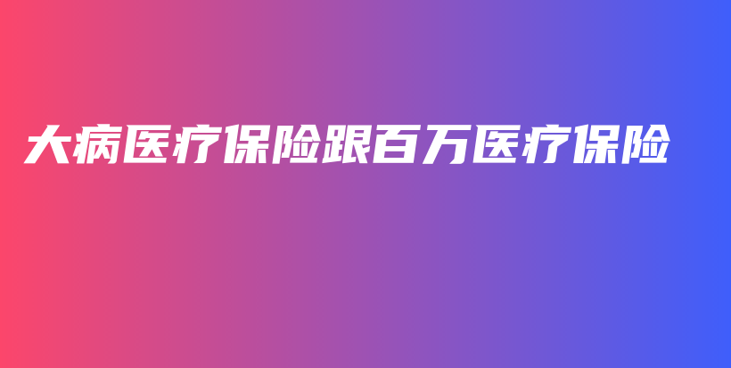 大病医疗保险跟百万医疗保险-保点通