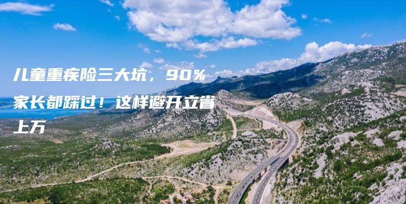 儿童重疾险三大坑,90%家长都踩过!这样避开立省上万-保点通