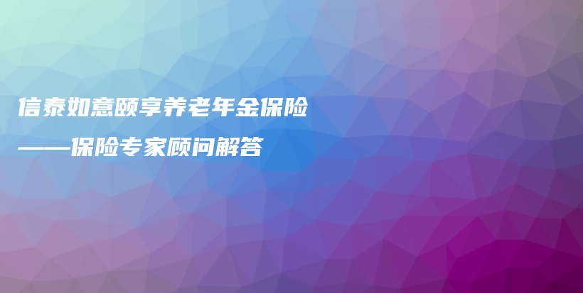 信泰如意颐享养老年金保险——保险专家顾问解答-保点通