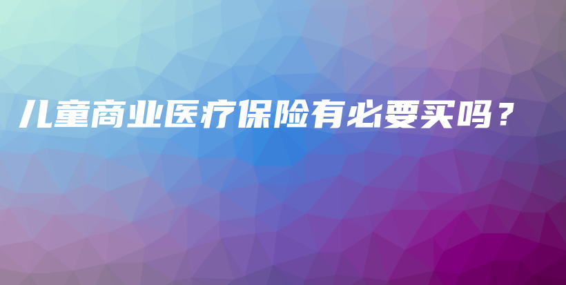 儿童商业医疗保险有必要买吗？-保点通