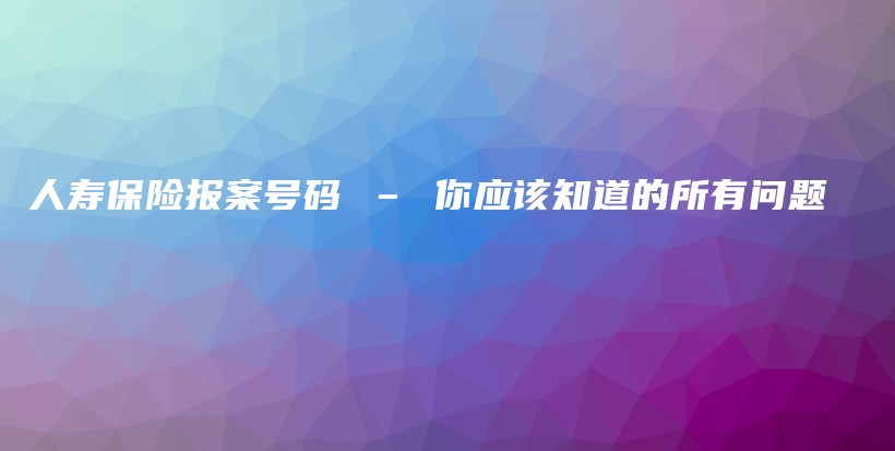 人寿保险报案号码 – 你应该知道的所有问题-保点通