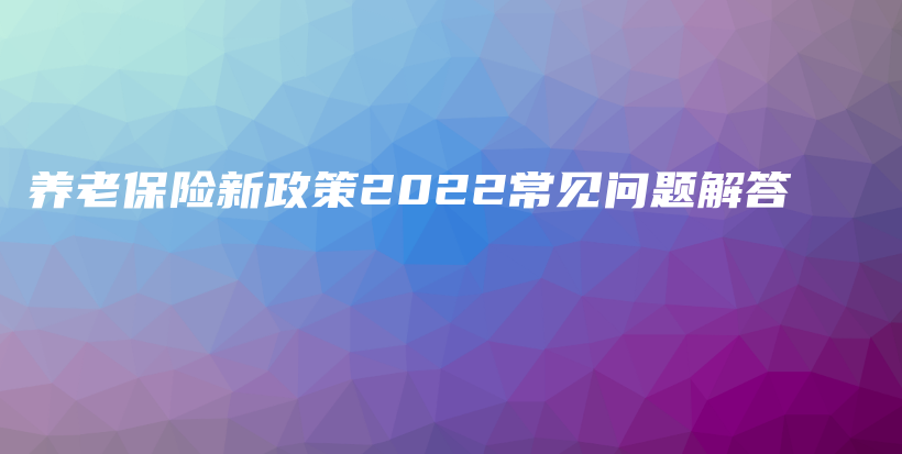 养老保险新政策2022常见问题解答-保点通