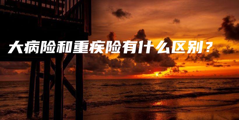 大病险和重疾险有什么区别？-保点通