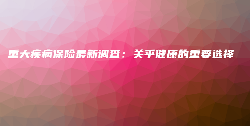 重大疾病保险最新调查：关乎健康的重要选择-保点通