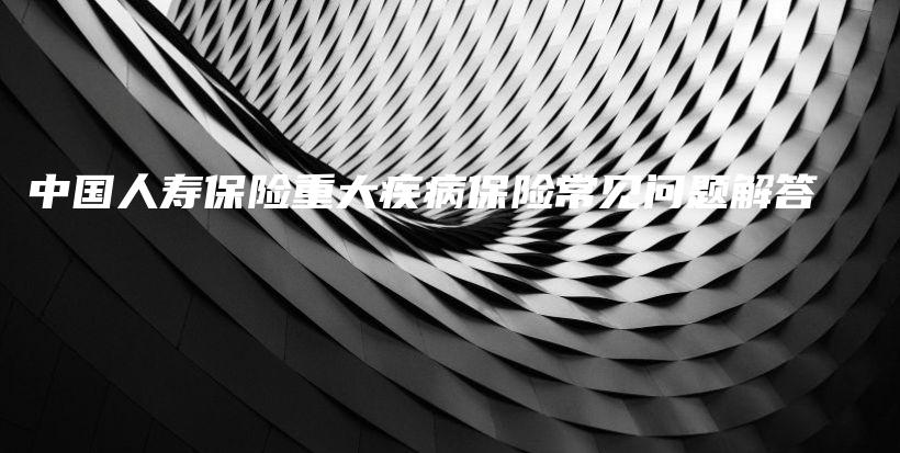 中国人寿保险重大疾病保险常见问题解答-保点通