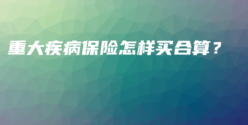 重大疾病保险怎样买合算？-保点通