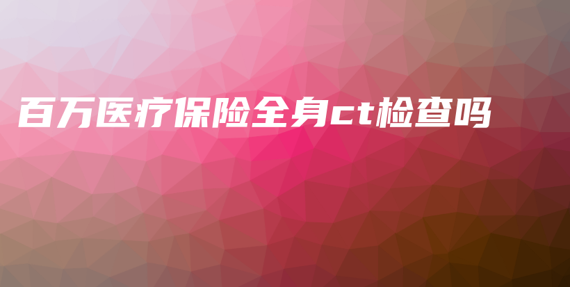 百万医疗保险全身ct检查吗-保点通