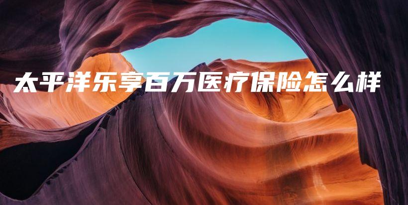 太平洋乐享百万医疗保险怎么样插图 太平洋乐享百万医疗保险怎么样插图