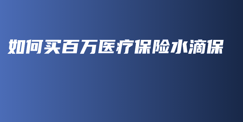 如何买百万医疗保险水滴保-保点通