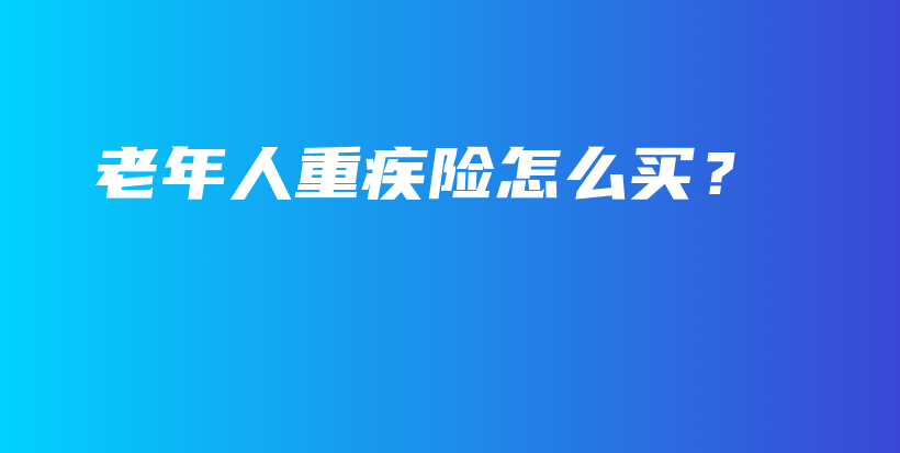 老年人重疾险怎么买？-保点通