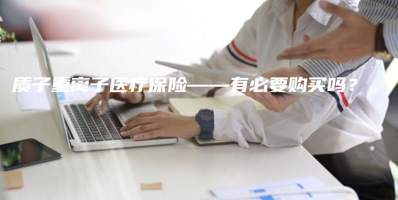 质子重离子医疗保险——有必要购买吗？-保点通