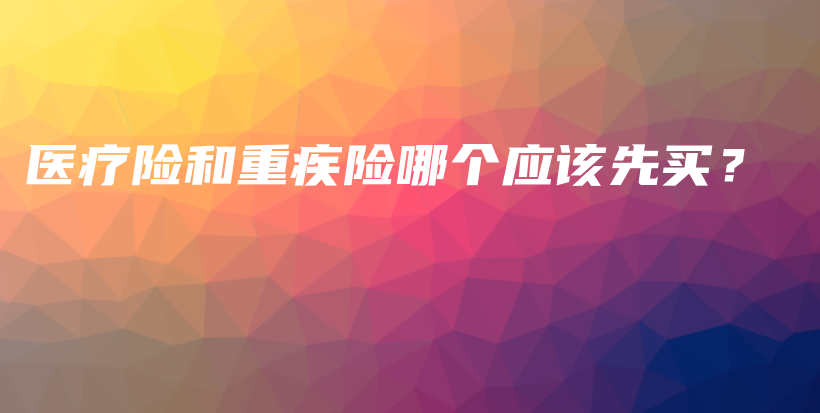 医疗险和重疾险哪个应该先买？-保点通