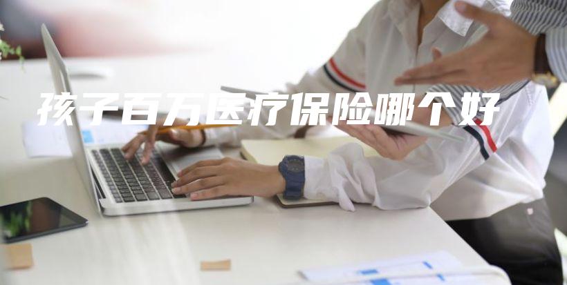 孩子百万医疗保险哪个好-保点通