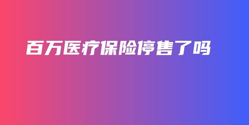 百万医疗保险停售了吗-保点通