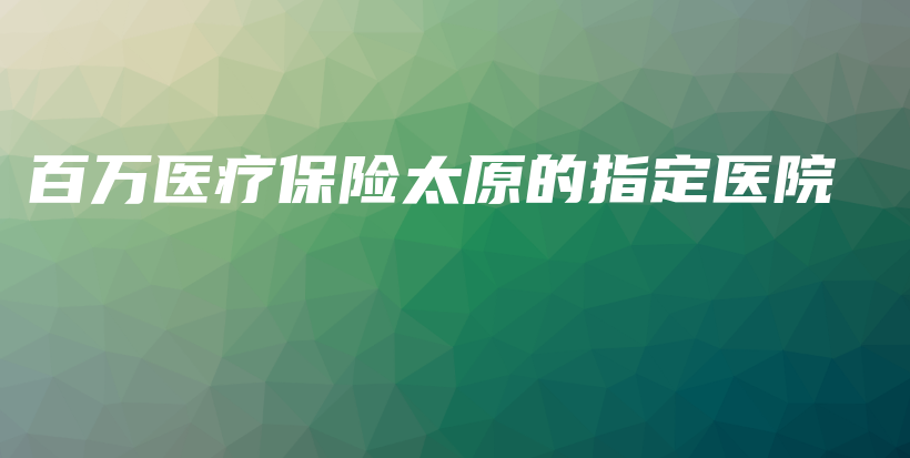 百万医疗保险太原的指定医院-保点通
