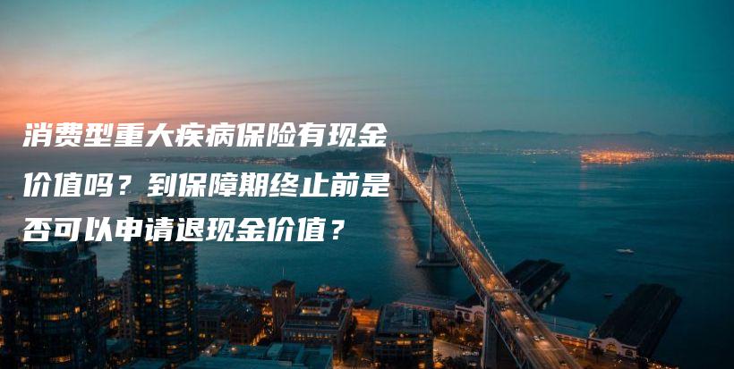 消费型重大疾病保险有现金价值吗？到保障期终止前是否可以申请退现金价值？-保点通