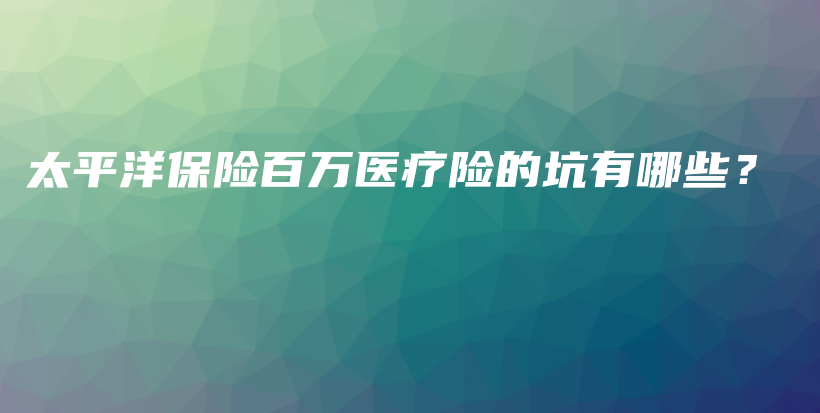 太平洋保险百万医疗险的坑有哪些？-保点通