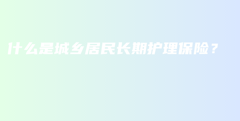 什么是城乡居民长期护理保险？-保点通