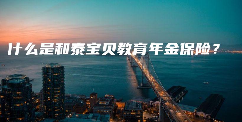 什么是和泰宝贝教育年金保险?插图 什么是和泰宝贝教育年金保险?插图