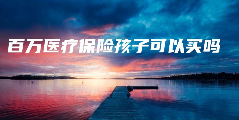 百万医疗保险孩子可以买吗-保点通