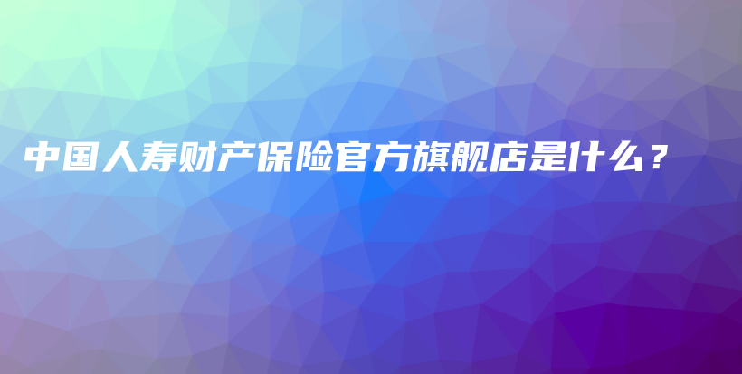 中国人寿财产保险官方旗舰店是什么？-保点通