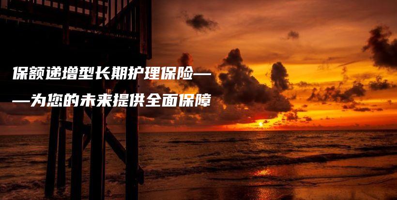 保额递增型长期护理保险——为您的未来提供全面保障-保点通