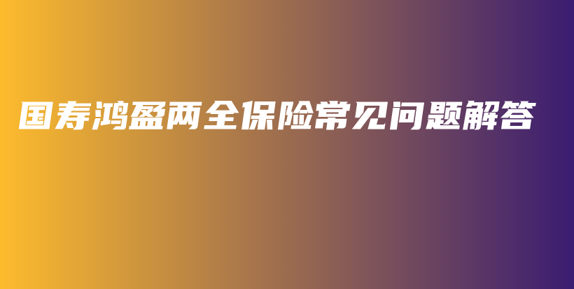国寿鸿盈两全保险常见问题解答-保点通