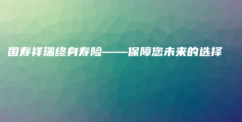 国寿祥瑞终身寿险——保障您未来的选择-保点通