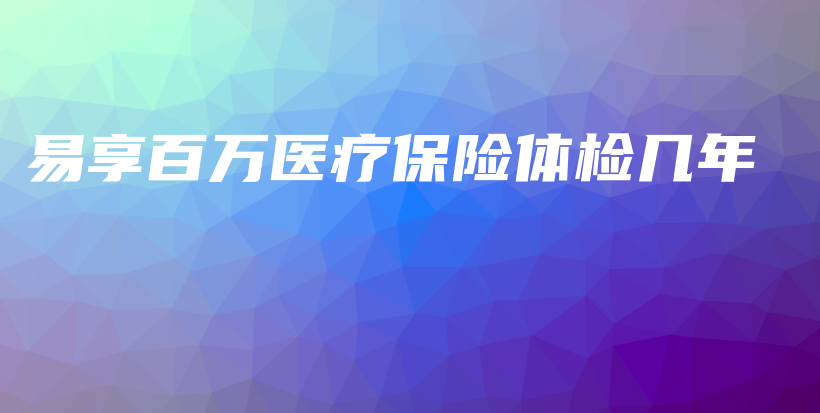 易享百万医疗保险体检几年-保点通