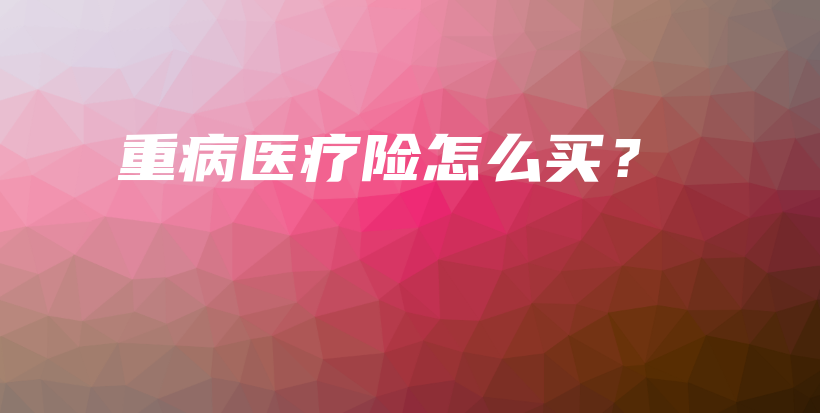 重病医疗险怎么买？-保点通