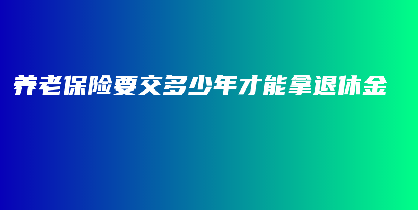 养老保险要交多少年才能拿退休金-保点通