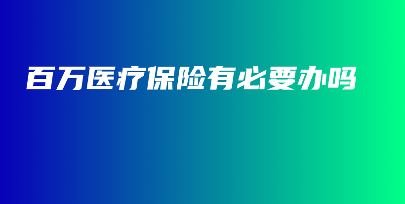 百万医疗保险有必要办吗-保点通