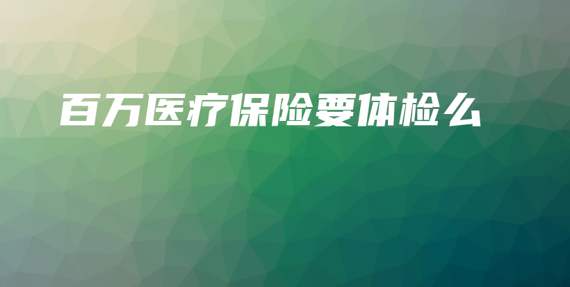 百万医疗保险要体检么-保点通