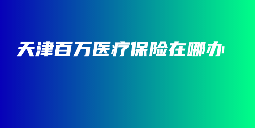 天津百万医疗保险在哪办-保点通