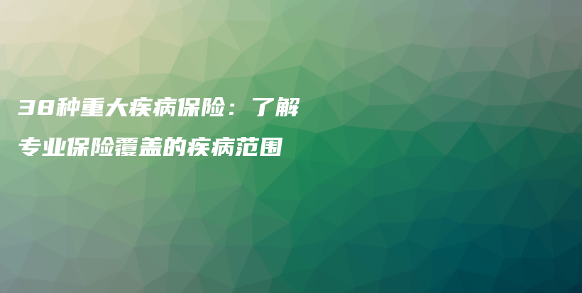 38种重大疾病保险：了解专业保险覆盖的疾病范围-保点通