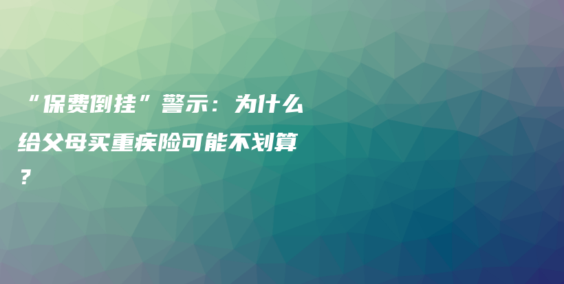 “保费倒挂”警示：为什么给父母买重疾险可能不划算？-保点通