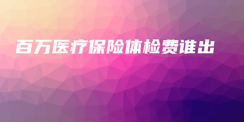 百万医疗保险体检费谁出-保点通