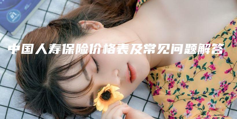 中国人寿保险价格表及常见问题解答-保点通