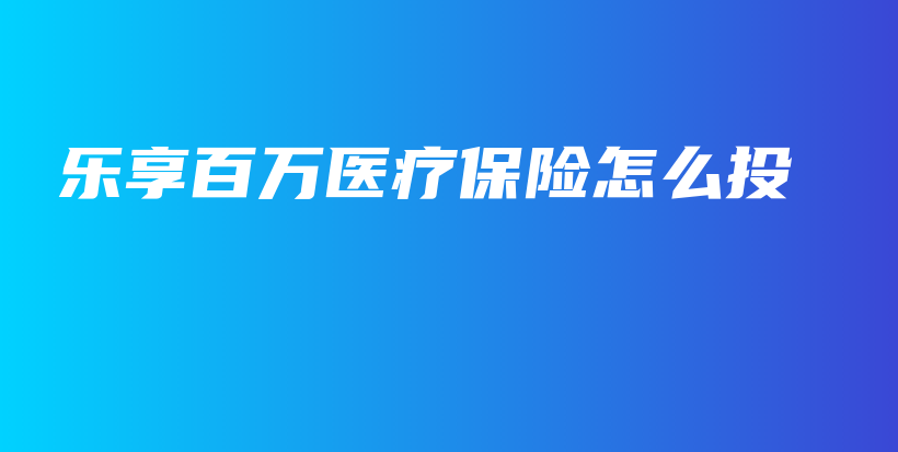 乐享百万医疗保险怎么投-保点通