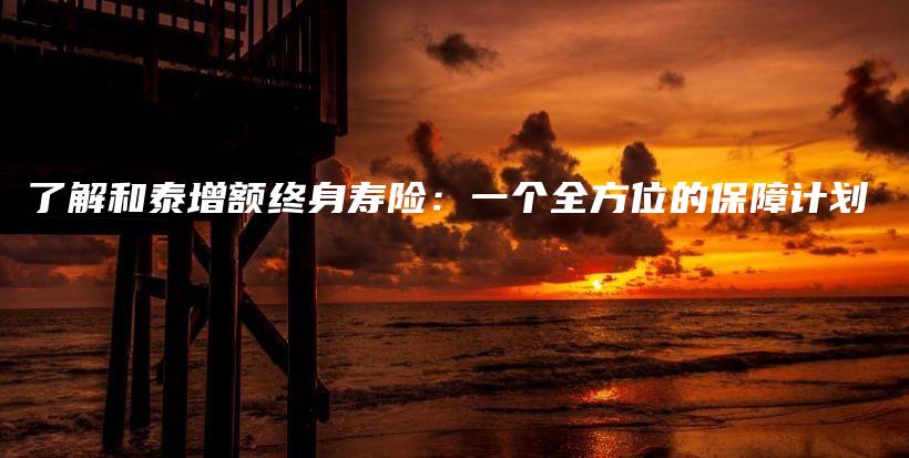 了解和泰增额终身寿险：一个全方位的保障计划-保点通