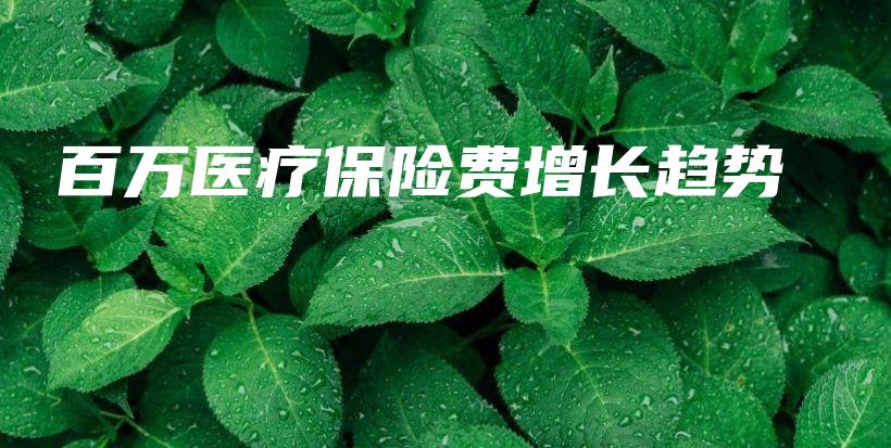 百万医疗保险费增长趋势-保点通