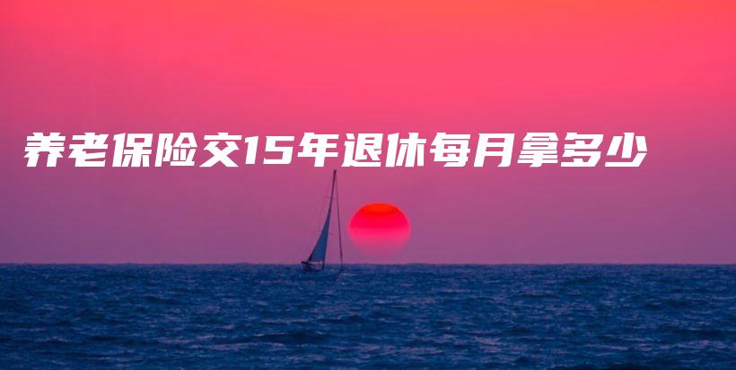 养老保险交15年退休每月拿多少-保点通