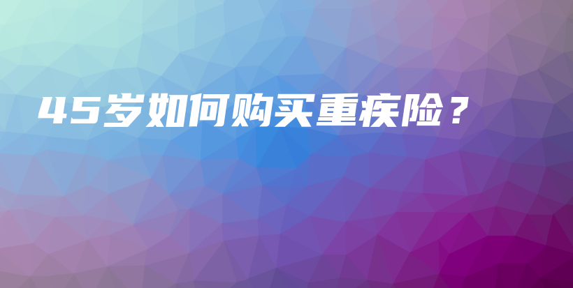 45岁如何购买重疾险？-保点通