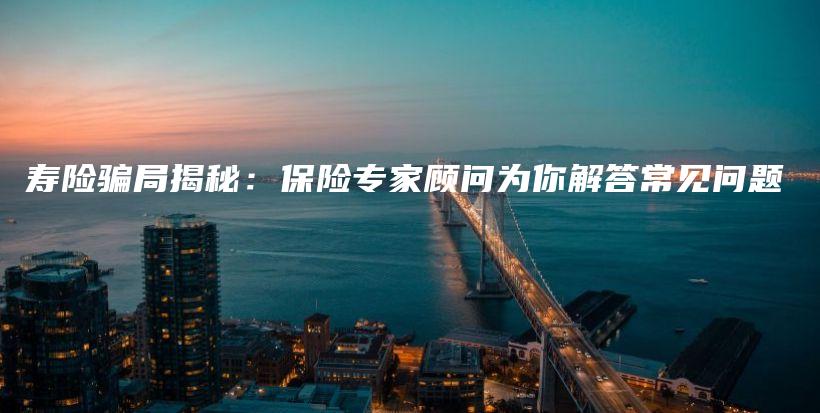 寿险骗局揭秘：保险专家顾问为你解答常见问题-保点通